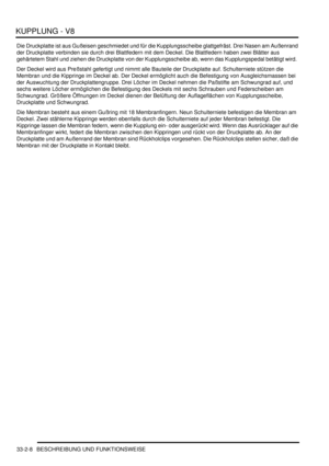 Page 690KUPPLUNG - V8
33-2-8 BESCHREIBUNG UND FUNKTIONSWEISE
Die Druckplatte ist aus Gußeisen geschmiedet und für die Kupplungsscheibe glattgefräst. Drei Nasen am Außenrand 
der Druckplatte verbinden sie durch drei Blattfedern mit dem Deckel. Die Blattfedern haben zwei Blätter aus 
gehärtetem Stahl und ziehen die Druckplatte von der Kupplungsscheibe ab, wenn das Kupplungspedal betätigt wird.  
Der Deckel wird aus Preßstahl gefertigt und nimmt alle Bauteile der Druckplatte auf. Schulterniete stützen die 
Membran...