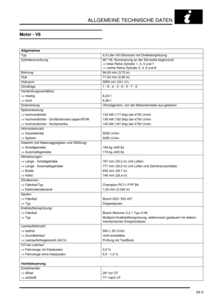 Page 71ALLGEMEINE TECHNISCHE DATEN
04-3
Motor - V8
Allgemeines 
Typ   4,0-Liter-V8-Ottomotor mit Direkteinspritzung  
Zylinderanordnung   90° V8, Numerierung an der Stirnseite beginnend:  
⇒ linke Reihe Zylinder 1, 3, 5 und 7  
⇒ rechte Reihe Zylinder 2, 4, 6 und 8  
Bohrung   94,00 mm (3,70 in)  
Hub   71,04 mm (2,80 in)  
Hubraum   3950 cm
3 (241 in3)  
Zündfolge   1 - 8 - 4 - 3 - 6 - 5 - 7 - 2  
Verdichtungsverhältnis:    
⇒ niedrig   8,23:1  
⇒ hoch   9,38:1  
Drehrichtung   Uhrzeigersinn, von der...