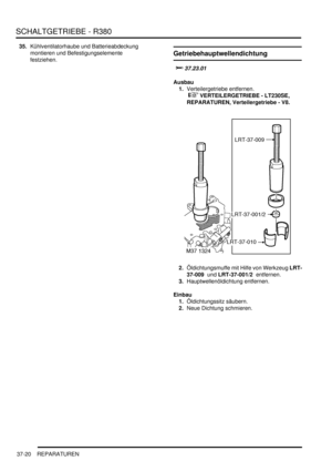 Page 718SCHALTGETRIEBE - R380
37-20 REPARATUREN
35.Kühlventilatorhaube und Batterieabdeckung 
montieren und Befestigungselemente 
festziehen.  
Getriebehauptwellendichtung

	
Ausbau
1.Verteilergetriebe entfernen.
 
 VERTEILERGETRIEBE - LT230SE, 
REPARATUREN, Verteilergetriebe - V8.  
2.Öldichtungsmuffe mit Hilfe von Werkzeug LRT-
37-009  und LRT-37-001/2  entfernen.  
3.Hauptwellenöldichtung entfernen.  
Einbau
1.Öldichtungssitz säubern.  
2.Neue Dichtung schmieren.   