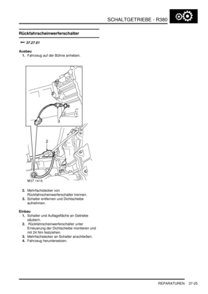 Page 723SCHALTGETRIEBE - R380
REPARATUREN 37-25
Rückfahrscheinwerferschalter


	
Ausbau
1.Fahrzeug auf der Bühne anheben.  
2.Mehrfachstecker von 
Rückfahrscheinwerferschalter trennen.  
3.Schalter entfernen und Dichtscheibe 
aufnehmen.  
Einbau
1.Schalter und Auflagefläche an Getriebe 
säubern.  
2. Rückfahrscheinwerferschalter unter 
Erneuerung der Dichtscheibe montieren und 
mit 24 Nm festziehen.  
3.Mehrfachstecker an Schalter anschließen.  
4.Fahrzeug heruntersetzen.   