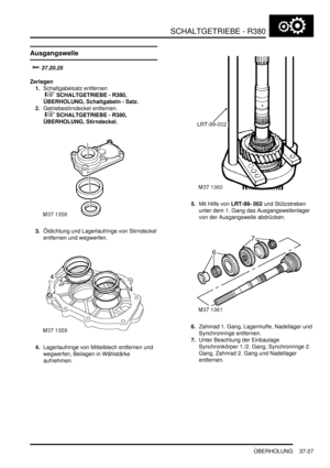 Page 725SCHALTGETRIEBE - R380
ÜBERHOLUNG 37-27
ÜBERHOLUNG
Ausgangswelle

	
Zerlegen
1.Schaltgabelsatz entfernen
 
 SCHALTGETRIEBE - R380, 
ÜBERHOLUNG, Schaltgabeln - Satz.  
2.Getriebestirndeckel entfernen.
 
 SCHALTGETRIEBE - R380, 
ÜBERHOLUNG, Stirndeckel.  
3.Öldichtung und Lagerlaufringe von Stirndeckel 
entfernen und wegwerfen.  
4.Lagerlaufringe von Mittelblech entfernen und 
wegwerfen, Beilagen in Wählstärke 
aufnehmen.  5.Mit Hilfe von LRT-99- 002 und Stützstreben 
unter dem 1. Gang das...