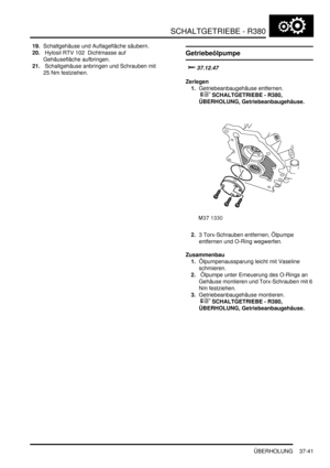 Page 739SCHALTGETRIEBE - R380
ÜBERHOLUNG 37-41
19.Schaltgehäuse und Auflagefläche säubern.  
20. Hylosil RTV 102  Dichtmasse auf 
Gehäusefläche aufbringen.  
21. Schaltgehäuse anbringen und Schrauben mit 
25 Nm festziehen.  
Getriebeölpumpe




Zerlegen
1.Getriebeanbaugehäuse entfernen.
 
 SCHALTGETRIEBE - R380, 
ÜBERHOLUNG, Getriebeanbaugehäuse.  
2.3 Torx-Schrauben entfernen, Ölpumpe 
entfernen und O-Ring wegwerfen.  
Zusammenbau
1.Ölpumpenaussparung leicht mit Vaseline 
schmieren.  
2. Ölpumpe...