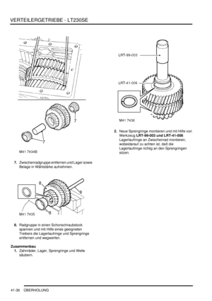 Page 790VERTEILERGETRIEBE - LT230SE
41-36 ÜBERHOLUNG
7.Zwischenradgruppe entfernen und Lager sowie 
Belage in Wählstärke aufnehmen.  
8.Radgruppe in einen Schonschraubstock 
spannen und mit Hilfe eines geeigneten 
Treibers die Lagerlaufringe und Sprengringe 
entfernen und wegwerfen.  
Zusammenbau
1.Zahnräder, Lager, Sprengringe und Welle 
säubern.  2.Neue Sprengringe montieren und mit Hilfe von 
Werkzeug LRT-99-003 und LRT-41-006  
Lagerlaufringe an Zwischenrad montieren, 
wobeidarauf zu achten ist, daß die...
