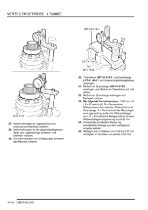 Page 800VERTEILERGETRIEBE - LT230SE
41-46 ÜBERHOLUNG
27.Meßuhruhrtaster an Lagerlaufring vorn 
ansetzen und Meßwert notieren.  
28.Meßuhruhrtaster an der gegenüberliegenden 
Seite des Lagerlaufrings ansetzen und 
Meßwert notieren.  
29.Durchschnittswert von 2 Messungen ermitteln, 
das Resultat notieren.  30.Tiefenblock LRT-41-014/2  und Querstange 
LRT-41-014/1  an Vorderachsabtriebsgehäuse 
anbringen.  
31.Meßuhr an Querstange LRT-41-014/1  
anbringen und Meßuhr an Tiefenblock auf Null 
stellen.  
32.Meßuhr an...