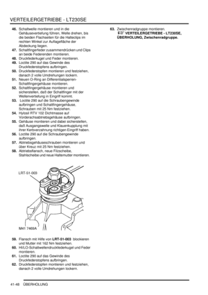 Page 802VERTEILERGETRIEBE - LT230SE
41-48 ÜBERHOLUNG
46.Schaltwelle montieren und in die 
Gehäusevertiefung führen, Welle drehen, bis 
die beiden Flachseiten für die Halteclips im 
rechten Winkel zur Auflagefläche der 
Abdeckung liegen.  
47.Schaltfingerfeder zusammendrücken und Clips 
an beide Federenden montieren.  
48.Druckfederkugel und Feder montieren.  
49.Loctite 290 auf das Gewinde des 
Druckfederstopfens aufbringen.  
50.Druckfederstopfen montieren und festziehen, 
danach 2 volle Umdrehungen lockern....