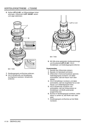 Page 808VERTEILERGETRIEBE - LT230SE
41-54 ÜBERHOLUNG
6.Muffen LRT-41-001  an Differentiallager hinten 
anbringen, Differential inLRT- 99-002  setzen 
und Lager abdrücken.  
7.Straßengangrad und Buchse entfernen.  
8.HI/LO-Schaltmuffe und Schaltkörper 
durchgehend markieren, Schaltmuffe 
entfernen.  9.Mit Hilfe eines geeigneten Ausbauwerkzeugs 
und DruckbolzenLRT-41-001  HI/LO-
Schaltkörper und Geländegangrad entfernen.  
Zusammenbau
1.Bauteile des Differentials säubern.  
2.Bauteile mit Getriebeöl schmieren....