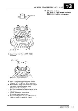 Page 809VERTEILERGETRIEBE - LT230SE
ÜBERHOLUNG 41-55
8.Lager hinten mit Hilfe von LRT-41-008  
montieren.  
9.Neue Lagerhaltermutter montieren und mit 
Hilfe von LRT-41-007  mit 72 Nm festziehen.  
10.Mit Hilfe eines geeigneten Treibers den Kragen 
der Mutter in der Aussparung an der 
Differentialwelle verkerben.  
11.HI/LO-Schaltwellendruckfederkugel und Feder 
montieren.  
12.Loctite 290 auf das Gewinde des 
Druckfederstopfens aufbringen.  
13.Druckfederstopfen montieren und festziehen, 
danach 2 volle...