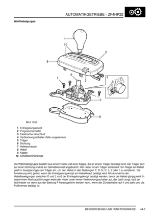 Page 815AUTOMATIKGETRIEBE - ZF4HP22
BESCHREIBUNG UND FUNKTIONSWEISE 44-5
Wählhebelgruppe
1Entriegelungsknopf  
2Programmschalter  
3Elektrischer Anschluß  
4Verblockungsschalter (falls vorgesehen)  
5Träger  
6Dichtung  
7Halteschraube  
8Hebel  
9Kappe  
10Schaltstufenanzeige  
Die Wählhebelgruppe besteht aus einem Hebel und einer Kappe, die an einem Träger befestigt sind. Der Träger sitzt 
auf einer Dichtung und ist am Getriebetunnel angebracht. Der Hebel ist am Träger scharniert. Ein Riegel am Hebel 
greift...