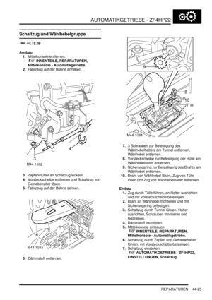 Page 835AUTOMATIKGETRIEBE - ZF4HP22
REPARATUREN 44-25
REPARATURE N
Schaltzug und Wählhebelgruppe


	
Ausbau
1.Mittelkonsole entfernen.
 
 INNENTEILE, REPARATUREN, 
Mittelkonsole - Automatikgetriebe.  
2.Fahrzeug auf der Bühne anheben.  
3.Zapfenmutter an Schaltzug lockern.  
4.Vorsteckscheibe entfernen und Schaltzug von 
Getriebehalter lösen.  
5.Fahrzeug auf der Bühne senken.  
6.Dämmstoff entfernen.  7.3 Schrauben zur Befestigung des 
Wählhebelhalters am Tunnel entfernen, 
Wählhebel entfernen....