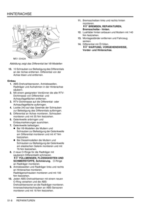 Page 876HINTERACHSE
51-8 REPARATUREN
Abbildung zeigt das Differential bei V8-Modellen  
10.10 Schrauben zur Befestigung des Differentials 
an der Achse entfernen. Differential von der 
Achse lösen und entfernen.  
Einbau
1.ABS-Drehzahlsensoren, Antriebswellen, 
Radträger und Aufnahmen in der Hinterachse 
säubern.  
2.Mit einem geeigneten Verdünner die alte RTV-
Dichtmasse von Differential- und 
Achsauflageflächen entfernen.  
3.RTV-Dichtmasse auf die Differential- oder 
Achsauflagefläche aufbringen.  
4.Loctite...