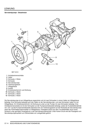 Page 906LENKUNG
57-14 BESCHREIBUNG UND FUNKTIONSWEISE
Servolenkpumpe - Dieselmotor
1Antriebsriemenscheibe  
2Halter  
3Schraube, 2 Stück  
4Schraube  
5Servolenkpumpe  
6Verbindungsstück  
7Hilfsgehäuse  
8Auslaß  
9Einlaßzwischenrohr und Dichtung  
10Schraube, 2 Stück  
11Schraube, 2 Stück  
12Schraube, 3 Stück  
Die Servolenkpumpe ist am Hilfsgehäuse angeordnet und mit zwei Schrauben in einem Halter am Hilfsgehäuse 
befestigt. Eine Schraube befestigt auch den Halter an der Servolenkpumpe, und zwei Schrauben...