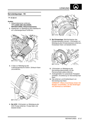 Page 929LENKUNG
REPARATUREN 57-37
Servolenkpumpe - V8

	

Ausbau
1.Hilfsantriebsriemen entfernen.
 
LADEN UND ANLASSEN, 
REPARATUREN, Hilfsantriebsriemen.  
2.Kabelbinder zur Befestigung des Kabelbaums 
am Luftansaugschlauch entfernen.  
3.3 Clips zur Befestigung des 
Luftansaugschlauchs lockern, Schlauch lösen 
und entfernen.  
4. Bei ACE: 3 Schrauben zur Befestigung der 
ACE-Pumpe entfernen, Pumpe lösen und 
beiseite binden.  5. Bei Klimaanlage: Mehrfachstecker des 
Klimakompressors trennen. 4...