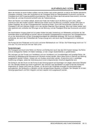 Page 955AUFHÄNGUNG VORN
BESCHREIBUNG UND FUNKTIONSWEISE 60-13
Wenn der Nocken an einem Kolben aufläuft, wird der Kolben nach außen gedrückt, so daß er die darüber befindliche 
Flüssigkeit verdrängt. Unter dem Austrittsdruck der Flüssigkeit öffnet ein federbelastetes Druckventil und läßt die 
Flüssigkeit durch die Pumpenauslaßöffnung entweichen. Wenn der Kolben das Ende seines Hubs erreicht, nimmt der 
Durchsatz ab, und das Druckventil schließt unter der Federeinwirkung.  
Wenn der Nocken vom Kolben abläuft,...