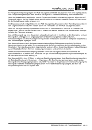 Page 961AUFHÄNGUNG VORN
BESCHREIBUNG UND FUNKTIONSWEISE 60-19
Ein Fahrgeschwindigkeitssignal geht dem ACE-Steuergerät vom SLABS-Steuergerät in Form eines Digitalpulses zu. 
Das Fahrgeschwindigkeitssignal dient dem ACE-Steuergerät zur Fahrwerkstabilisierung beim Offroad-Einsatz.  
Wenn der Rückwärtsgang gewählt wird, geht ein Eingang vom Rückfahrscheinwerferschalter ein. Wenn das ACE-
Steuergerät erkennt, daß der Rückwärtsgang gewählt worden ist, schaltet sich das ACE-System auf Starrzustand, 
bis der...