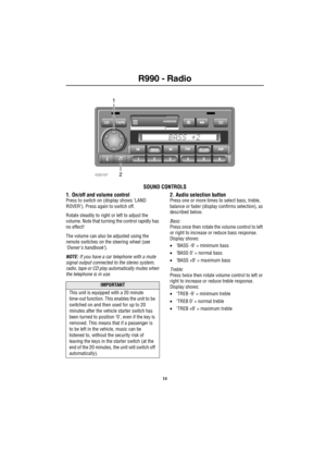 Page 15R990 - Radio
	
 R99 0 Au dio Sy stemRadio
SOUND CONTROLS
1. On/off and volume control
Press to switch on (display shows ‘LAND 
ROVER’). Press again to switch off.
Rotate steadily to right or left to adjust the 
volume. Note that turning the control rapidly has 
no effect!
The volume can also be adjusted using the 
remote switches on the steering wheel (see 
‘Owners handbook’).
NOTE: If you have a car telephone with a mute 
signal output connected to the stereo system, 
radio, tape or CD play...