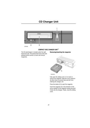 Page 28
CD Changer Unit
CD Changer Unit
COMPACT DISC CHANGER UNIT*
The CD autochanger is located under the right 
hand front seat. The panel at the front of the seat 
pedestal allows access to insert and remove 
magazines.Removing/inserting the magazine
Fully open the sliding cover (1) to insert or 
remove the magazine. Keep the cover closed at 
all other times to prevent dust and dirt from 
entering the changer unit.
Press the button (2) to eject the magazine.
Insert the magazine (3) in the direction of the...