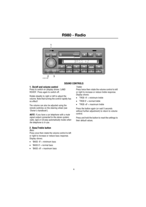 Page 7R980 - Radio

R980 Audio SystemRadio
SOUND CONTROLS
1. On/off and volume control
Press to switch on (display shows ‘LAND 
ROVER’. Press again to switch off.
Rotate steadily to right or left to adjust the 
volume. Note that turning the control rapidly has 
no effect!
The volume can also be adjusted using the 
remote switches on the steering wheel (see 
‘Owners handbook’).
NOTE: If you have a car telephone with a mute 
signal output connected to the stereo system, 
radio, tape or CD play automatically...