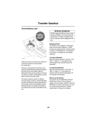 Page 130Transfer Gearbox
129
THE DIFFERENTIAL LOCK*
Unlike most other four-wheel-drive vehicles, all 
Land Rover products have permanent 
four-wheel drive.
Discovery is enhanced by the inclusion of an 
optional lockable differential (diff lock) between 
the front and rear drive shafts. With the 
differential locked, the drive shafts to front and 
rear axles are, in effect, joined together, causing 
both to rotate at the same speed.
This feature enhances traction on difficult 
off-road surfaces. However, with the...