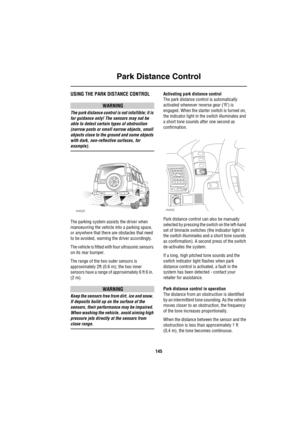 Page 146Park Distance Control
145
Park Distance ControlUSING THE PARK DISTANCE CONTROL
WARNING
The park distance control is not infallible; it is 
for guidance only! The sensors may not be 
able to detect certain types of obstruction 
(narrow posts or small narrow objects, small 
objects close to the ground and some objects 
with dark, non-reflective surfaces, for 
example).
The parking system assists the driver when 
manoeuvring the vehicle into a parking space, 
or anywhere that there are obstacles that need...