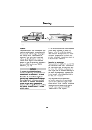 Page 147Towing
146
To wing
TOWING
The torque ranges of Land Rover engines allow 
maximum-weight loads to be pulled smoothly 
from standstill, and reduce gear changing on 
hills or rough terrain. The suspension is 
designed to cope with a heavy trailer load 
without upsetting the balance or feel of the 
vehicle. Details of gross maximum towed 
weights are listed on the following pages and in 
the General Data section (see ‘TOWING 
WEIGHTS’, page 246).
WARNING
To preserve the vehicles handling and 
stability, only...