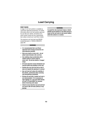 Page 154Load Carrying
153
ROOF RACKS 
A range of roof rack systems is available as 
Land Rover approved accessories. For further 
information about roof rack systems approved 
for use with your vehicle, and advice as to 
which system would suit your requirements 
best, please consult your Land Rover retailer.
The maximum roof rack load must NEVER 
exceed that given in ‘VEHICLE WEIGHTS’, 
page 245.
WARNING
•It is recommended that Land Rover 
approved load-carrying accessories are 
used wherever possible.
•Only...