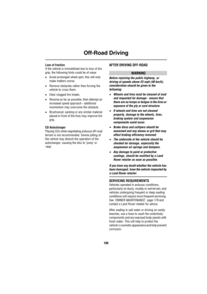 Page 161Off-Road Driving
160
Loss of traction
If the vehicle is immobilised due to loss of tire 
grip, the following hints could be of value:
•Avoid prolonged wheel spin; this will only 
make matters worse.
•Remove obstacles rather than forcing the 
vehicle to cross them.
•Clear clogged tire treads.
•Reverse as far as possible, then attempt an 
increased speed approach - additional 
momentum may overcome the obstacle.
•Brushwood, sacking or any similar material 
placed in front of the tires may improve tire...