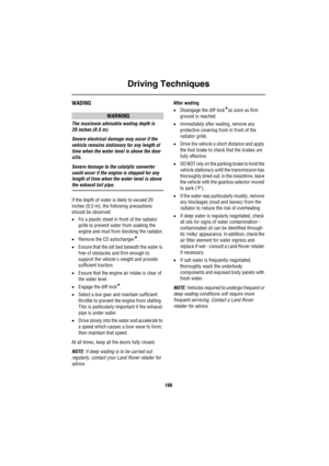 Page 167Driving Techniques
166
WADING
WARNING
The maximum advisable wading depth is 
20 inches (0.5 m).
Severe electrical damage may occur if the 
vehicle remains stationary for any length of 
time when the water level is above the door 
sills.
Severe damage to the catalytic converter 
could occur if the engine is stopped for any 
length of time when the water level is above 
the exhaust tail pipe.
If the depth of water is likely to exceed 20 
inches (0.5 m), the following precautions 
should be observed:
•Fix a...