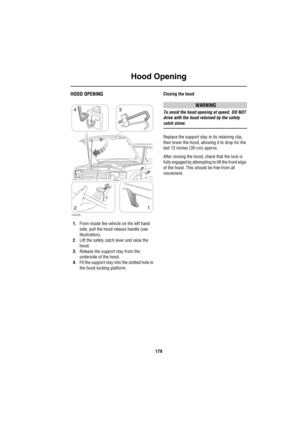 Page 180Hood Opening
179
H ood  Ope ningHOOD OPENING
1.From inside the vehicle on the left hand 
side, pull the hood release handle (see 
illustration).
2.Lift the safety catch lever and raise the 
hood.
3.Release the support stay from the 
underside of the hood.
4.Fit the support stay into the slotted hole in 
the hood locking platform.Closing the hood
WARNING
To avoid the hood opening at speed, DO NOT 
drive with the hood retained by the safety 
catch alone.
Replace the support stay in its retaining clip,...