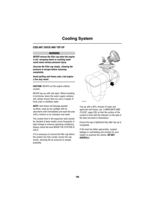 Page 187Cooling System
186
Co olin g S ystemCOOLANT CHECK AND TOP-UP
WARNING
NEVER remove the filler cap when the engine 
is hot -escaping steam or scalding water 
could cause serious personal injury.
Unscrew the filler cap slowly, allowing the 
pressure to escape before removing 
completely.
Avoid spilling anti-freeze onto a hot engine - 
a fire may result.
CAUTION: NEVER run the engine without 
coolant.
NEVER top-up with salt water. When travelling 
in territories where the water supply contains 
salt, always...