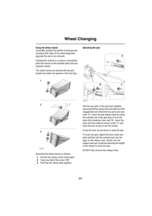 Page 212Wheel Changing
211
Using the wheel chocks
If possible, position the vehicle on level ground, 
chocking both sides of the wheel diagonally 
opposite the one to be removed. 
If jacking the vehicle on a slope is unavoidable, 
place the chocks on the downhill side of the two 
opposite wheels.
The wheel chocks are stowed with the jack 
handle and wheel nut spanner in the tool bag.
Assemble the wheel chocks as follows:
1.Pull the two halves of the chock apart.
2.Twist one half of the chock 180°.
3.Push the two...