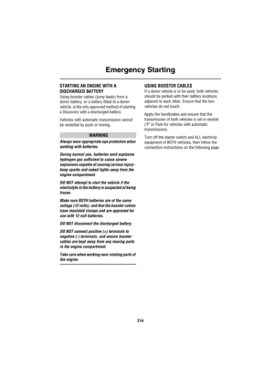 Page 215Emergency Starting
214
Eme rg enc y S ta rtingSTARTING AN ENGINE WITH A 
DISCHARGED BATTERY
Using booster cables (jump leads) from a 
donor battery, or a battery fitted to a donor 
vehicle, is the only approved method of starting 
a Discovery with a discharged battery. 
Vehicles with automatic transmission cannot 
be restarted by push or towing.
WARNING
Always wear appropriate eye protection when 
working with batteries.
During normal use, batteries emit explosive 
hydrogen gas sufficient to cause severe...