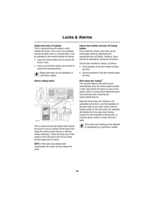 Page 36Locks & Alarms
35
Single point entry (if enabled)
This is a personal security feature, which 
enables the drivers door only to be unlocked, 
leaving the other doors in a locked state. It can 
be operated by the remote handset as follows:
•press the unlock button once to unlock the 
drivers door.
•press a second time (within one minute) to 
unlock the remaining doors.
Single point entry can be disabled by a 
Land Rover retailer.
Interior locking switch
This is a personal security feature which allows 
the...