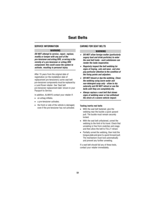 Page 52Seat Belts
51
SERVICE INFORMATION
WARNING
DO NOT attempt to service, repair, replace, 
modify or tamper with any part of the 
pre-tensioner and airbag SRS, or wiring in the 
vicinity of a pre-tensioner or airbag SRS 
component; this could cause the system to 
activate, resulting in personal injury.
After 15 years from the original date of 
registration (or the installation date of 
replacement pre-tensioners) some seat belt 
pre-tensioner components must be replaced by 
a Land Rover retailer. See ‘Seat...
