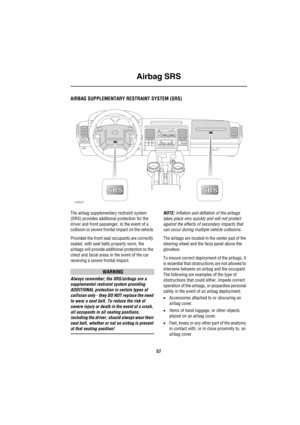 Page 58Airbag SRS
57
Airbag SRS
AIRBAG SUPPLEMENTARY RESTRAINT SYSTEM (SRS)
The airbag supplementary restraint system 
(SRS) provides additional protection for the 
driver and front passenger, in the event of a 
collision or severe frontal impact on the vehicle.
Provided the front seat occupants are correctly 
seated, with seat belts properly worn, the 
airbags will provide additional protection to the 
chest and facial areas in the event of the car 
receiving a severe frontal impact.
WARNING
Always remember;...