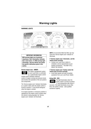 Page 68Warning Lights
67
Wa rn in g Ligh tsWARNING LIGHTS
Service engine soon - AMBER
The engine management system 
on your Land Rover is controlled 
by a sophisticated engine control 
module which maintains optimum 
control of engine running and emission levels 
and monitors the operation of the sub systems 
and components.
The ‘Service engine soon’ indicator illuminates 
as a system check when the starter switch is 
turned to position II and should extinguish 
when the engine is started.
If an engine...