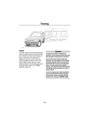 Page 117Towing
116
To wing
TOWING
The torque ranges of Land Rover engines allow 
maximum-weight loads to be pulled smoothly 
from standstill, and reduce gear changing on 
hills or rough terrain. The suspension is 
designed to cope with a heavy trailer load 
without upsetting the balance or feel of the 
vehicle. Details of gross maximum towed 
weights are listed on the following pages and in 
the General Data section (see ‘TOWING 
WEIGHTS’, page 210).WARNING
To preserve the vehicles handling and 
durability, only...