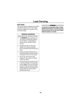 Page 123Load Carrying
122
ROOF RACKS 
The roof rack system comprises two side rails 
permanently fixed to the roof of the vehicle. 
Cross bars available as an accessory from a 
Land Rover retailer.WARNING
To avoid the risk of personal injury or death, 
DO NOT permit children or any other person to 
travel on the roof rack (or any access ladder) 
whilst the vehicle is in motion.
IMPORTANT INFORMATION
Always observe the following precautions:
•The MAXIMUM load for approved roof 
rack systems (including the weight...