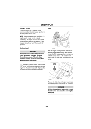 Page 151Engine Oil
150
DRAIN & REFILL
Ensure the engine oil is changed at the 
recommended service intervals as specified in 
the Passport to Service book.
NOTE: Under severe operating conditions (i.e. 
regular use in muddy terrain or dusty 
conditions), the engine oil must be changed 
more frequently, even to the extent of a daily 
change. Consult your Land Rover dealer for 
guidance.
Used engine oil
WARNING
Prolonged contact with used engine oil can 
cause serious skin disorders, including 
dermatitis and...