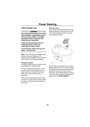 Page 158Power Steering
157
Power SteeringPOWER STEERING FLUID
WARNING
Power steering fluid is highly toxic and can be 
fatal if swallowed - keep containers sealed 
and out of reach of children. If accidental 
consumption of fluid is suspected, seek 
medical attention immediately.
If power steering fluid should come into 
contact with the skin or eyes, rinse 
immediately with plenty of water.
Do not spill power steering fluid onto a hot 
engine - a fire may result.
NOTE: Power steering fluid will damage painted...