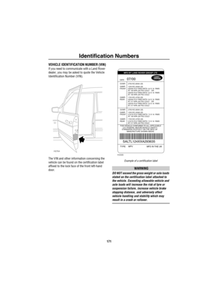 Page 172Identification Numbers
171
Identification NumbersVEHICLE IDENTIFICATION NUMBER (VIN)
If you need to communicate with a Land Rover 
dealer, you may be asked to quote the Vehicle 
Identification Number (VIN).
The VIN and other information concerning the 
vehicle can be found on the certification label 
affixed to the lock face of the front left-hand 
door. 
Example of a certification label
WARNING
DO NOT exceed the gross weight or axle loads 
stated on the certification label attached to 
the vehicle....