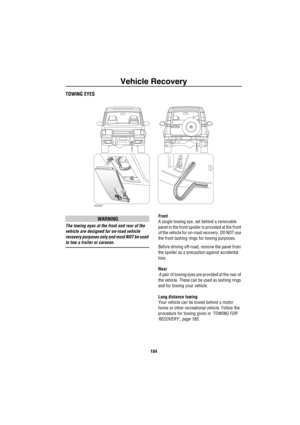 Page 185Vehicle Recovery
184
Ve hicle R eco ve ryTOWING EYES
WARNING
The towing eyes at the front and rear of the 
vehicle are designed for on-road vehicle 
recovery purposes only and must NOT be used 
to tow a trailer or caravan.Front
A single towing eye, set behind a removable 
panel in the front spoiler is provided at the front 
of the vehicle for on-road recovery. DO NOT use 
the front lashing rings for towing purposes.
Before driving off-road, remove the panel from 
the spoiler as a precaution against...