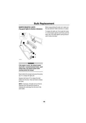 Page 199Bulb Replacement
198
BUMPER MOUNTED LIGHTS
(Fog guard lights & direction indicators)
WARNING
If the engine is warm, the exhaust system 
may be hot - to prevent personal injury, avoid 
contact with a hot exhaust system when 
reaching behind the bumper.
Reach behind the bumper and press the spring 
clip ‘A’ to release the light unit.
Squeeze both levers ‘B’ to release the bulb 
holder from the lens. Push and twist to release 
the bulbs.
NOTE: If necessary, the light unit can first be 
detached from the...