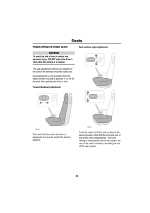 Page 23Seats
22
SeatsPOWER OPERATED FRONT SEATS
WARNING
To avoid the risk of loss of control and 
personal injury, DO NOT adjust the drivers 
seat while the vehicle is in motion.
The seat adjustment controls are situated on 
the side of the centrally mounted cubby box.
Seat adjustment is only possible when the 
starter switch is turned to position ‘II’ or for 45 
seconds after opening the drivers door. 
Forward/backward adjustment
Push and hold the switch forwards or 
backwards to move the seat to the desired...