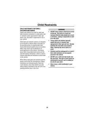 Page 35Child Restraints
34
Ch ild RestraintsCHILD RESTRAINTS FOR SMALL 
CHILDREN AND BABIES
Infants and children too small for adult seat 
belts should be restrained in a child safety seat 
or restraint system appropriate to their age 
and/or size, and which is approved for use in 
your vehicle. 
Child seats and restraint systems are designed 
to be secured in vehicle seats by lap belts (or 
the lap belt portion of a lap/shoulder belt). 
Some child restraint systems also incorporate a 
tether strap which can be...
