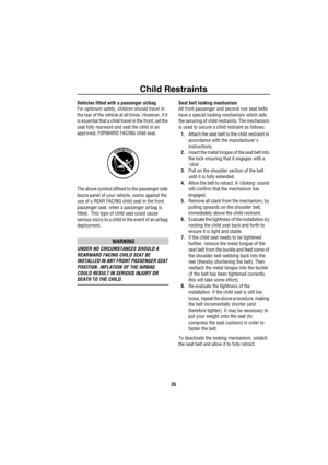 Page 36Child Restraints
35
Vehicles fitted with a passenger airbag
For optimum safety, children should travel in 
the rear of the vehicle at all times. However, if it 
is essential that a child travel in the front, set the 
seat fully rearward and seat the child in an 
approved, FORWARD FACING child seat.
The above symbol affixed to the passenger side 
fascia panel of your vehicle, warns against the 
use of a REAR FACING child seat in the front 
passenger seat, when a passenger airbag is 
fitted.  This type of...