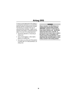 Page 39Airbag SRS
38
To ensure correct deployment of the airbags, it 
is essential that obstructions are not allowed to 
intervene between an airbag and the occupant. 
The following are examples of the type of 
obstructions that could either, impede correct 
operation of the airbags, or jeopardise personal 
safety in the event of an airbag deployment:
•Accessories attached to or obscuring an 
airbag cover.
•Items of hand luggage, or other objects 
placed on an airbag cover.
•Feet, knees or any other part of the...