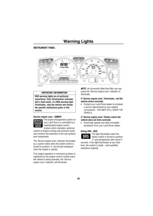 Page 49Warning Lights
48
Warning  LightsINSTRUMENT PANEL
Service engine soon - AMBER
The engine management system on 
your Land Rover is controlled by a 
sophisticated engine control 
module which maintains optimum  
control of engine running and emission levels 
and monitors the operation of the sub systems 
and components.
The ‘Service engine soon’ indicator illuminates 
as a system check when the starter switch is 
turned to position II and should extinguish 
when the engine is started.
If an engine...