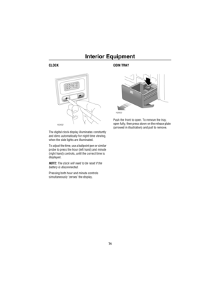 Page 72Interior Equipment
71
CLOCK
The digital clock display illuminates constantly 
and dims automatically for night time viewing, 
when the side lights are illuminated.
To adjust the time, use a ballpoint pen or similar 
probe to press the hour (left hand) and minute 
(right hand) controls, until the correct time is 
displayed.
NOTE: The clock will need to be reset if the 
battery is disconnected.
Pressing both hour and minute controls 
simultaneously ‘zeroes’ the display.
COIN TRAY
Push the front to open. To...