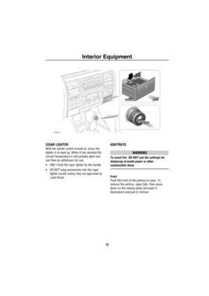 Page 73Interior Equipment
72
CIGAR LIGHTER
With the starter switch turned on, press the 
lighter in to heat up. When it has reached the 
correct temperature it will partially eject and 
can then be withdrawn for use.
•ONLY hold the cigar lighter by the handle.
•DO NOT plug accessories into the cigar 
lighter socket unless they are approved by 
Land Rover.
ASHTRAYS
WARNING
To avoid fire, DO NOT use the ashtrays for 
disposing of waste paper or other 
combustible items.
Front
Push the front of the ashtray to...