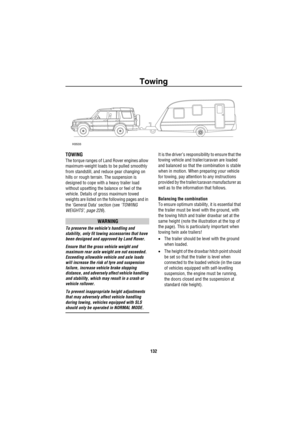 Page 133Towing
132
To wing
TOWING
The torque ranges of Land Rover engines allow 
maximum-weight loads to be pulled smoothly 
from standstill, and reduce gear changing on 
hills or rough terrain. The suspension is 
designed to cope with a heavy trailer load 
without upsetting the balance or feel of the 
vehicle. Details of gross maximum towed 
weights are listed on the following pages and in 
the General Data section (see ‘TOWING 
WEIGHTS’, page 226).
WARNING
To preserve the vehicles handling and 
stability, only...